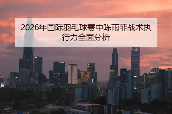 2026年国际羽毛球赛中陈雨菲战术执行力全面分析