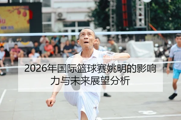 2026年国际篮球赛姚明的影响力与未来展望分析 - HTH Sports